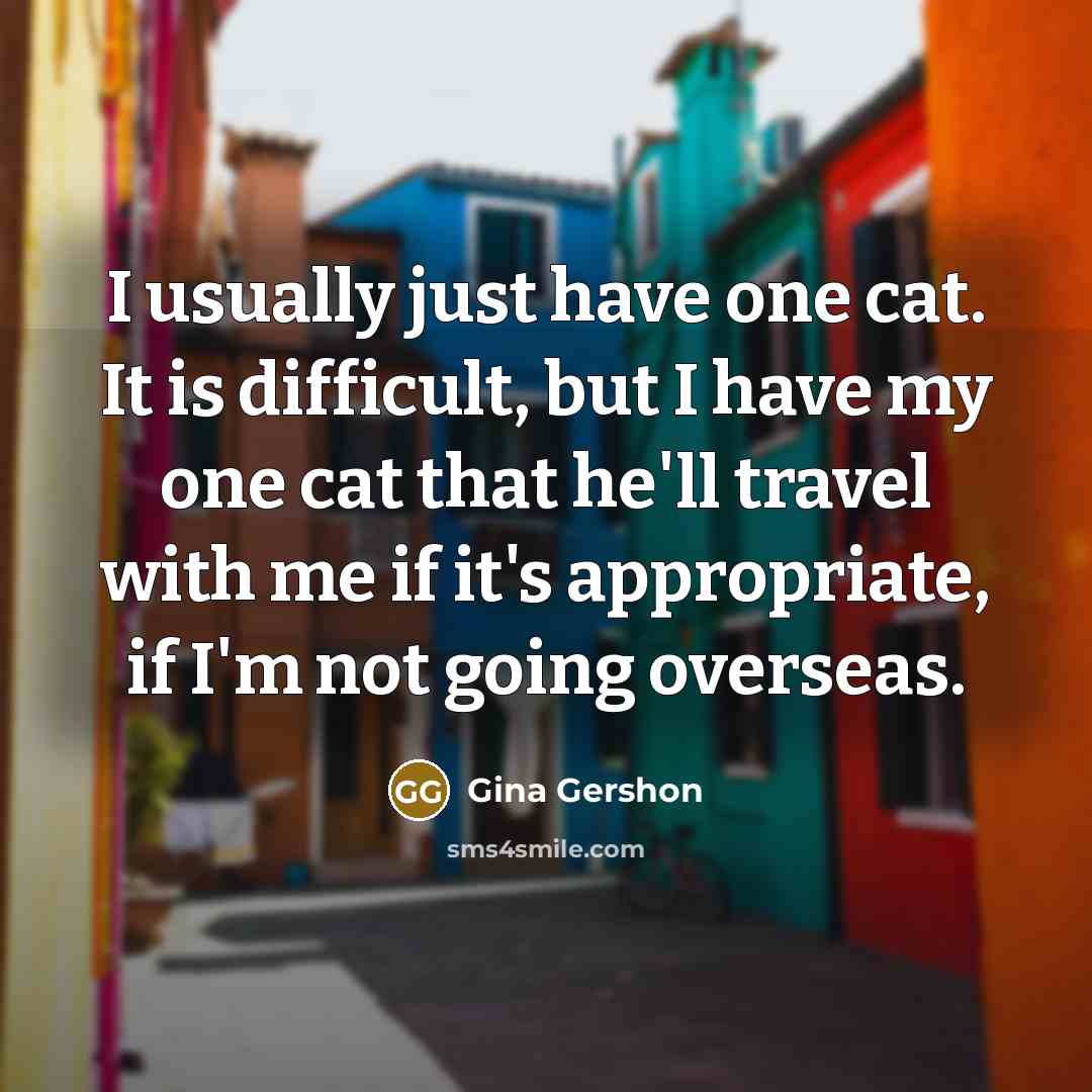 “I usually just have one cat. It is difficult, but I have my one cat that he'll travel with me if it's appropriate, if I'm not going overseas.” quote by Gina Gershon
