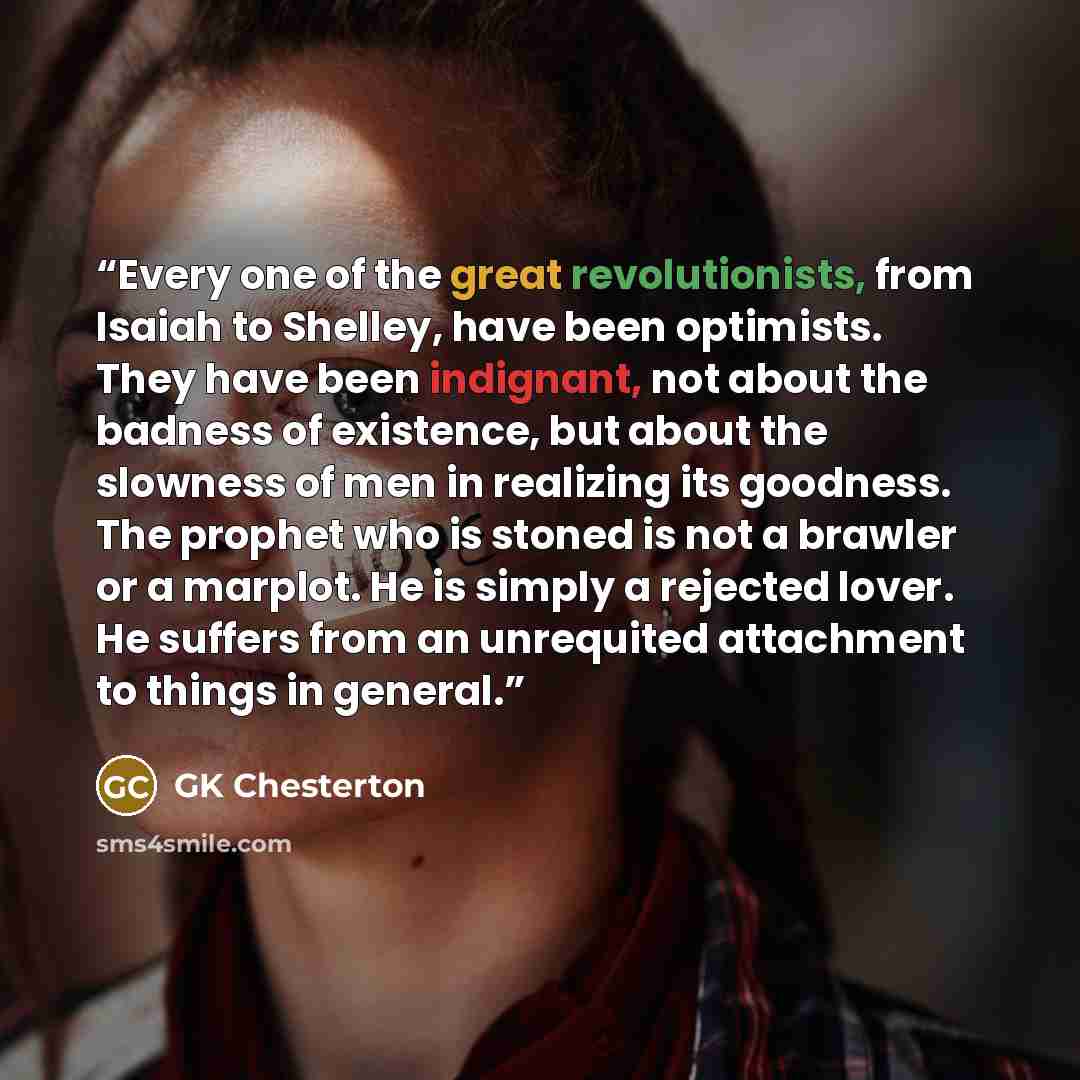 “Every one of the great revolutionists, from Isaiah to Shelley, have been optimists. They have been indignant, not about the badness of existence, but about the slowness of men in realizing its goodness. The prophet who is stoned is not a brawler or a marplot. He is simply a rejected lover. He…” quote by GK Chesterton
