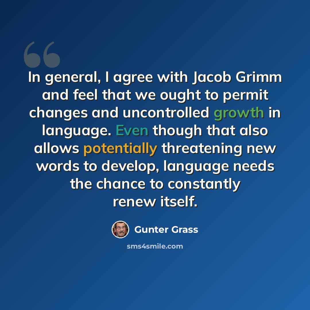 “In general, I agree with Jacob Grimm and feel that we ought to permit changes and uncontrolled growth in language. Even though that also allows potentially threatening new words to develop, language needs the chance to constantly renew itself.” quote by Gunter Grass