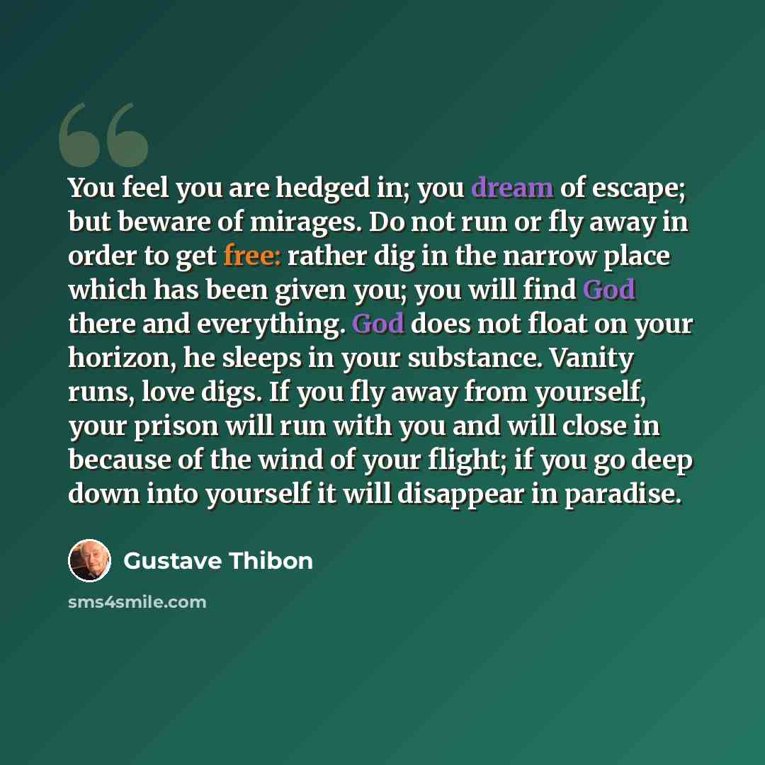 “You feel you are hedged in; you dream of escape; but beware of mirages. Do not run or fly away in order to get free: rather dig in the narrow place which has been given you; you will find God there and everything. God does not float on your horizon, he sleeps in your substance. Vanity runs, love…” quote by Gustave Thibon