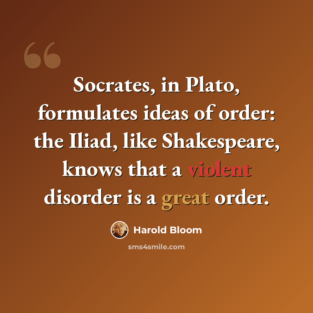 “Socrates, in Plato, formulates ideas of order: the Iliad, like Shakespeare, knows that a violent disorder is a great order.” quote by Harold Bloom