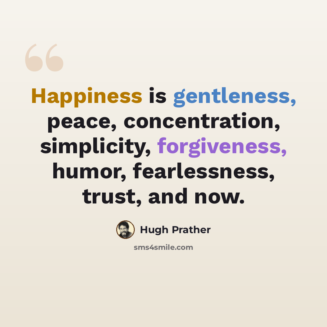 “Happiness is gentleness, peace, concentration, simplicity, forgiveness, humor, fearlessness, trust, and now.” quote by Hugh Prather