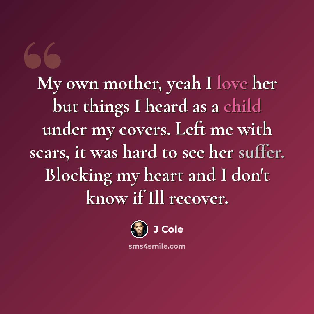 “My own mother, yeah I love her but things I heard as a child under my covers. Left me with scars, it was hard to see her suffer. Blocking my heart and I don't know if Ill recover.” quote by J Cole