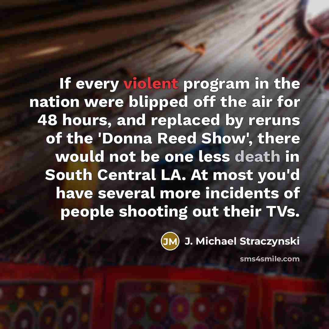 “If every violent program in the nation were blipped off the air for 48 hours, and replaced by reruns of the 'Donna Reed Show', there would not be one less death in South Central LA. At most you'd have several more incidents of people shooting out their TVs.” quote by J. Michael Straczynski