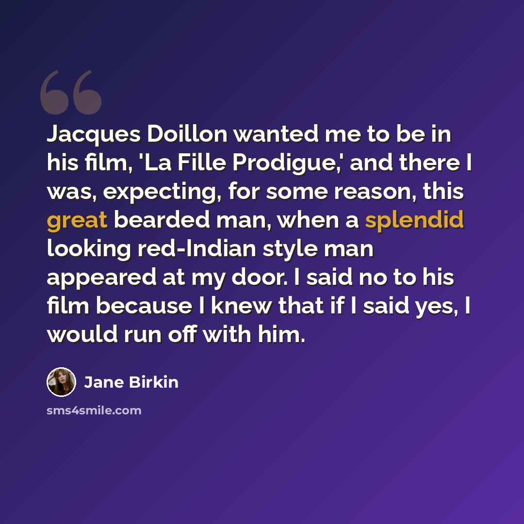 “Jacques Doillon wanted me to be in his film, 'La Fille Prodigue,' and there I was, expecting, for some reason, this great bearded man, when a splendid looking red-Indian style man appeared at my door. I said no to his film because I knew that if I said yes, I would run off with him.” quote by Jane Birkin