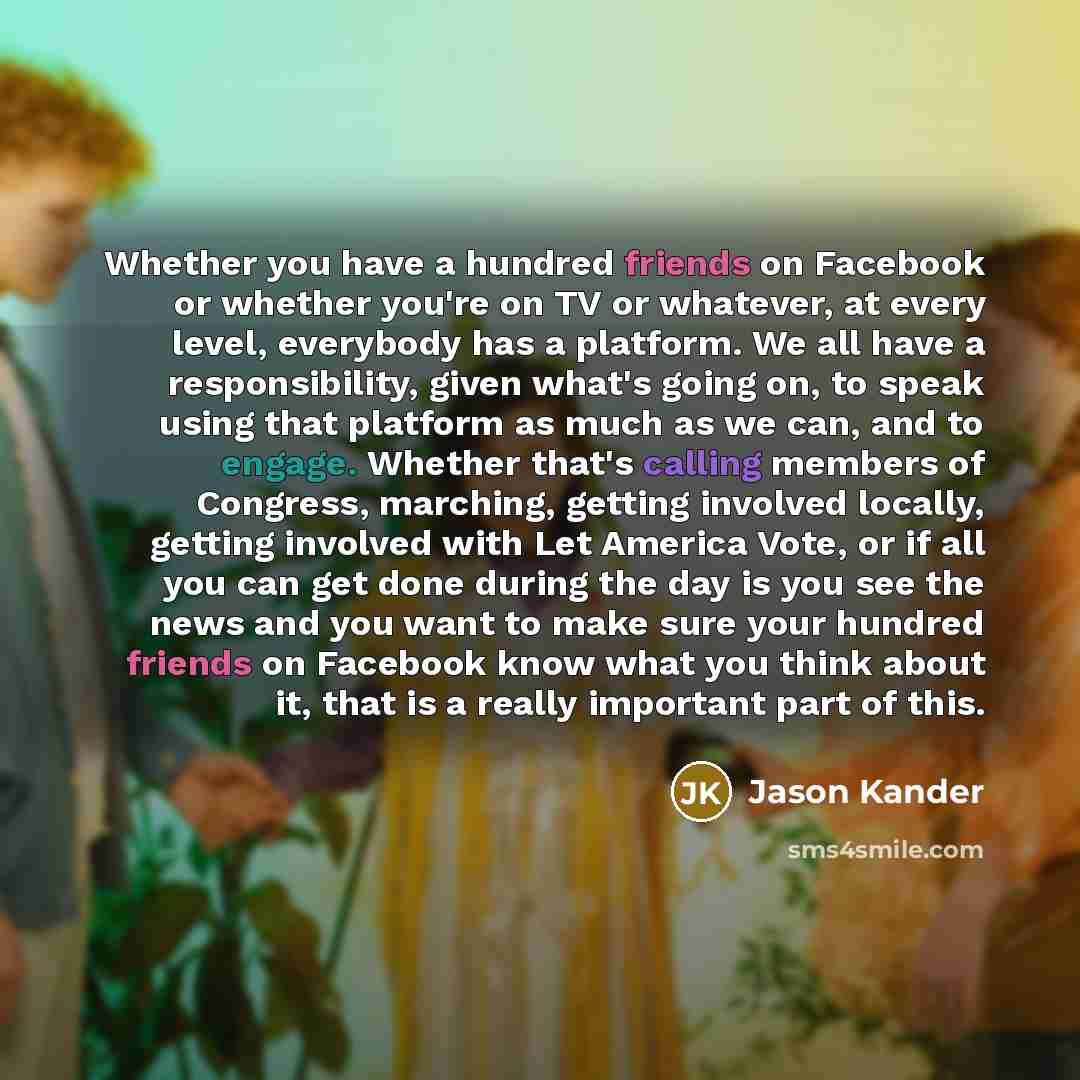 “Whether you have a hundred friends on Facebook or whether you're on TV or whatever, at every level, everybody has a platform. We all have a responsibility, given what's going on, to speak using that platform as much as we can, and to engage. Whether that's calling members of Congress, marching…” quote by Jason Kander