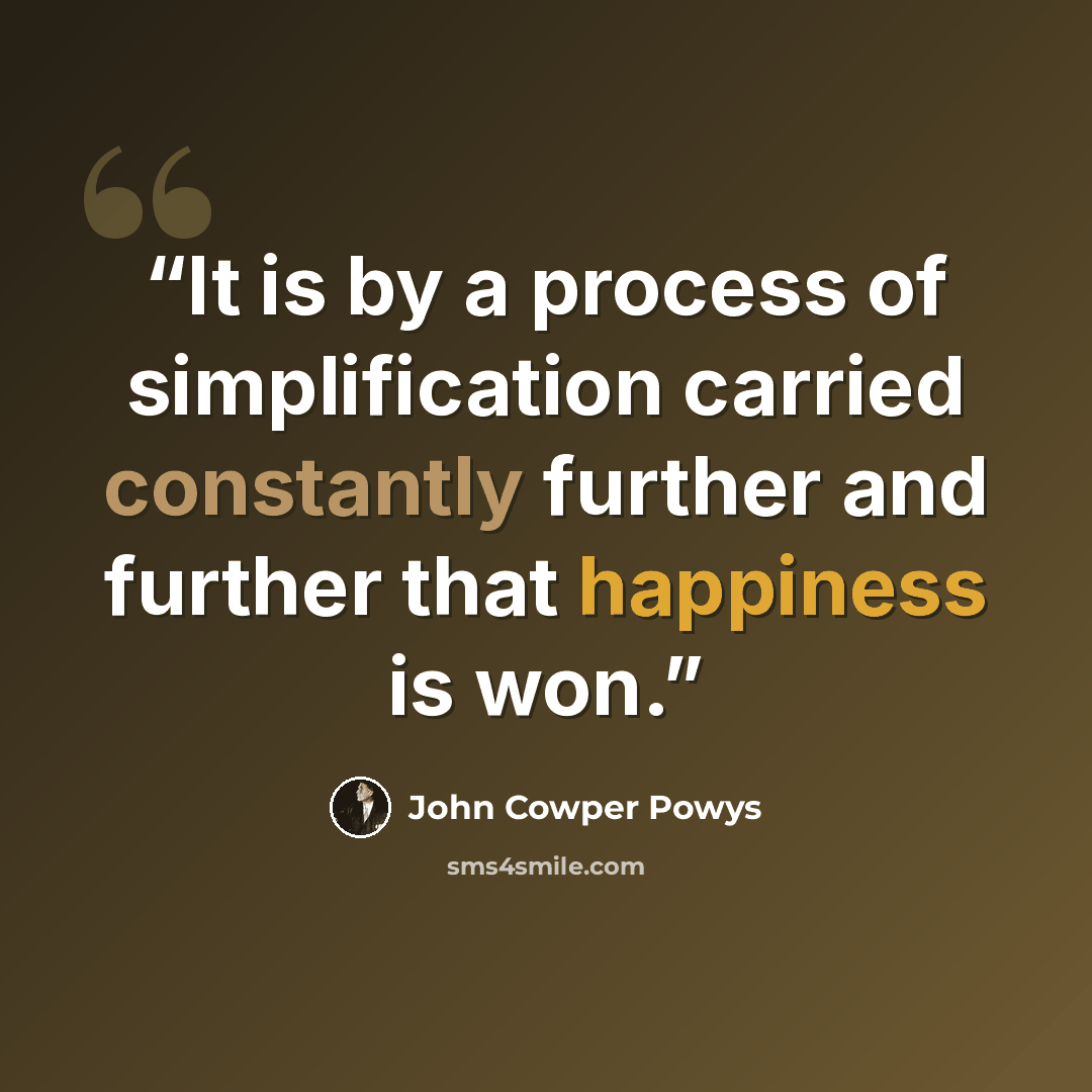 “It is by a process of simplification carried constantly further and further that happiness is won.” quote by John Cowper Powys