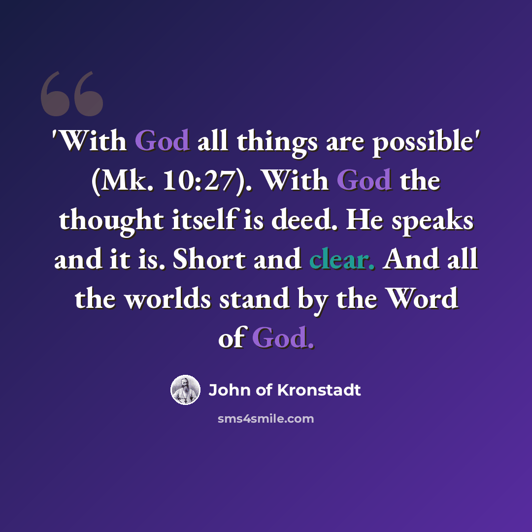 “'With God all things are possible' (Mk. 10:27). With God the thought itself is deed. He speaks and it is. Short and clear. And all the worlds stand by the Word of God.” quote by John of Kronstadt