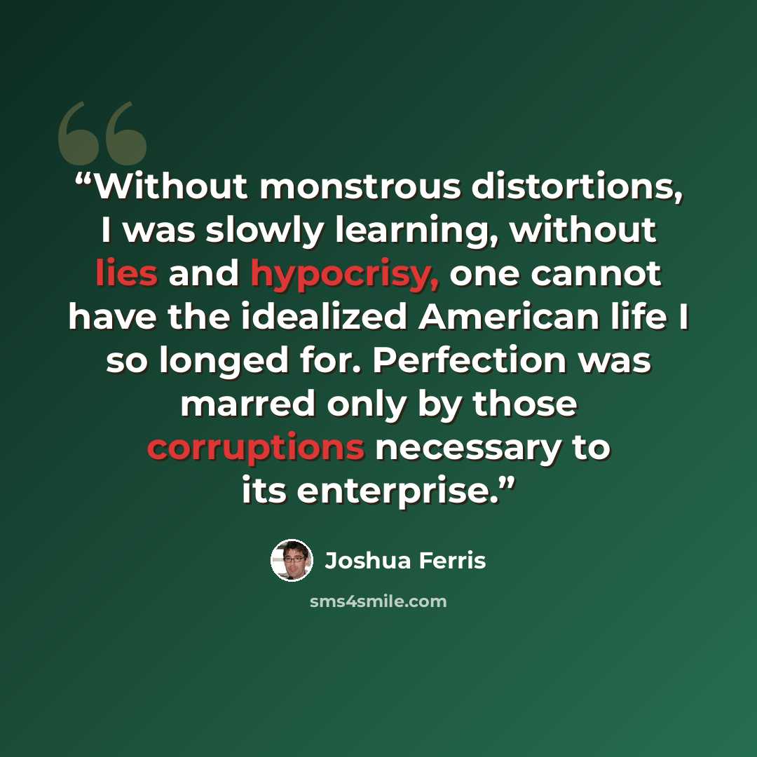 “Without monstrous distortions, I was slowly learning, without lies and hypocrisy, one cannot have the idealized American life I so longed for. Perfection was marred only by those corruptions necessary to its enterprise.” quote by Joshua Ferris