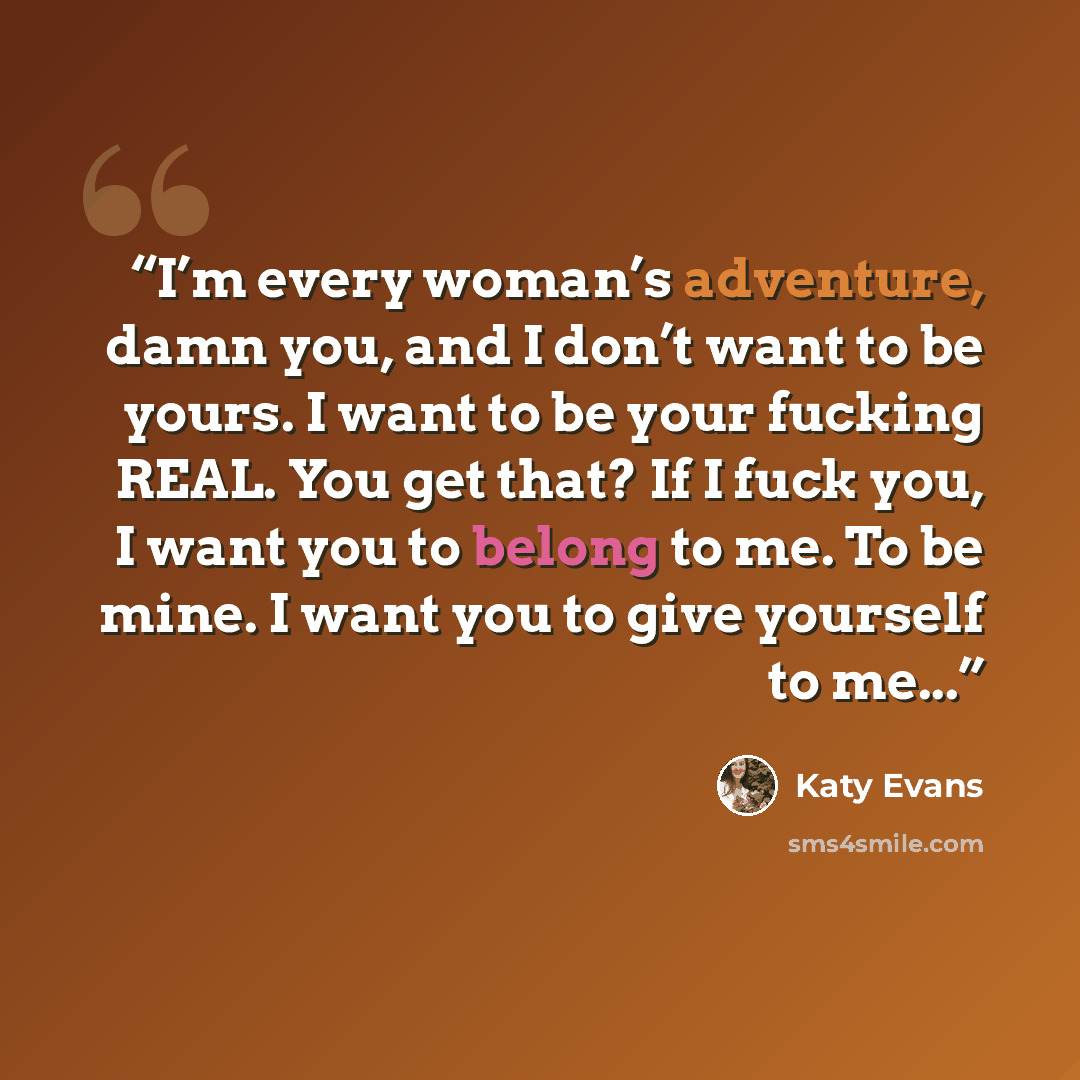 “I’m every woman’s adventure, damn you, and I don’t want to be yours. I want to be your fucking REAL. You get that? If I fuck you, I want you to belong to me. To be mine. I want you to give yourself to me...” quote by Katy Evans