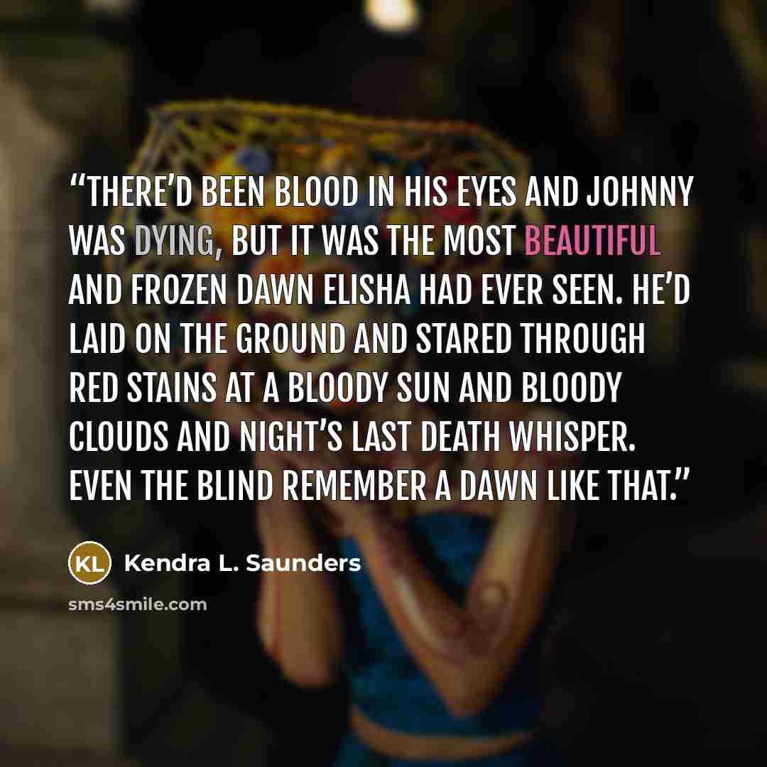 “There’d been blood in his eyes and Johnny was dying, but it was the most beautiful and frozen dawn Elisha had ever seen. He’d laid on the ground and stared through red stains at a bloody sun and bloody clouds and night’s last death whisper. Even the blind remember a dawn like that.” quote by Kendra L. Saunders