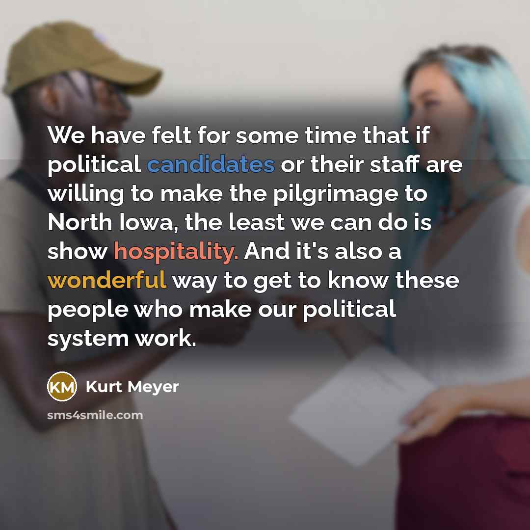 “We have felt for some time that if political candidates or their staff are willing to make the pilgrimage to North Iowa, the least we can do is show hospitality. And it's also a wonderful way to get to know these people who make our political system work.” quote by Kurt Meyer