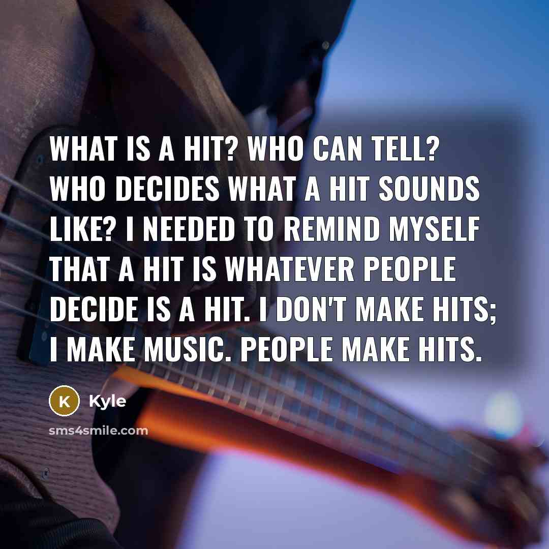 “What is a hit? Who can tell? Who decides what a hit sounds like? I needed to remind myself that a hit is whatever people decide is a hit. I don't make hits; I make music. People make hits.” quote by Kyle