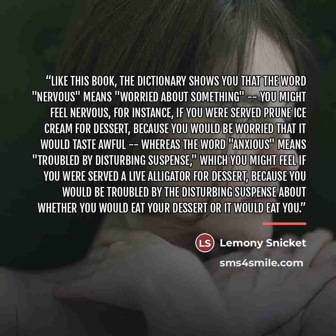 “Like this book, the dictionary shows you that the word "nervous" means "worried about something" -- you might feel nervous, for instance, if you were served prune ice cream for dessert, because you would be worried that it would taste awful -- whereas the word "anxious" means "troubled by…” quote by Lemony Snicket