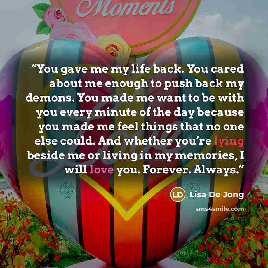 “You gave me my life back. You cared about me enough to push back my demons. You made me want to be with you every minute of the day because you made me feel things that no one else could. And whether you’re lying beside me or living in my memories, I will love you. Forever. Always.” quote by Lisa De Jong