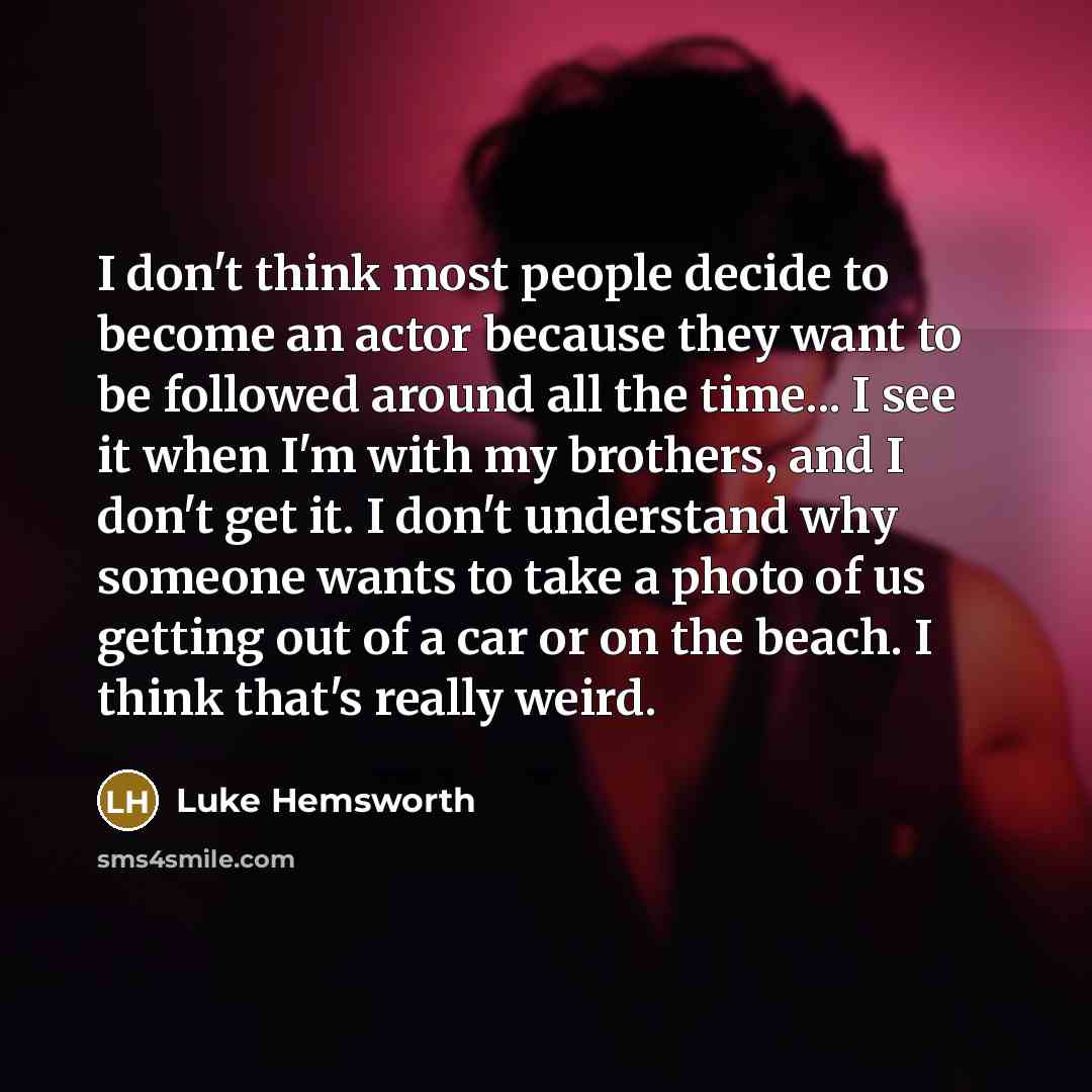 “I don't think most people decide to become an actor because they want to be followed around all the time... I see it when I'm with my brothers, and I don't get it. I don't understand why someone wants to take a photo of us getting out of a car or on the beach. I think that's really weird.” quote by Luke Hemsworth