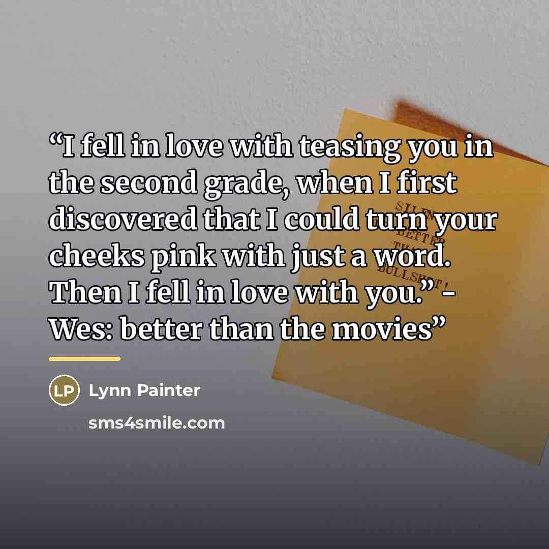 “I fell in love with teasing you in the second grade, when I first discovered that I could turn your cheeks pink with just a word. Then I fell in love with you.” - Wes: better than the movies” quote by Lynn Painter