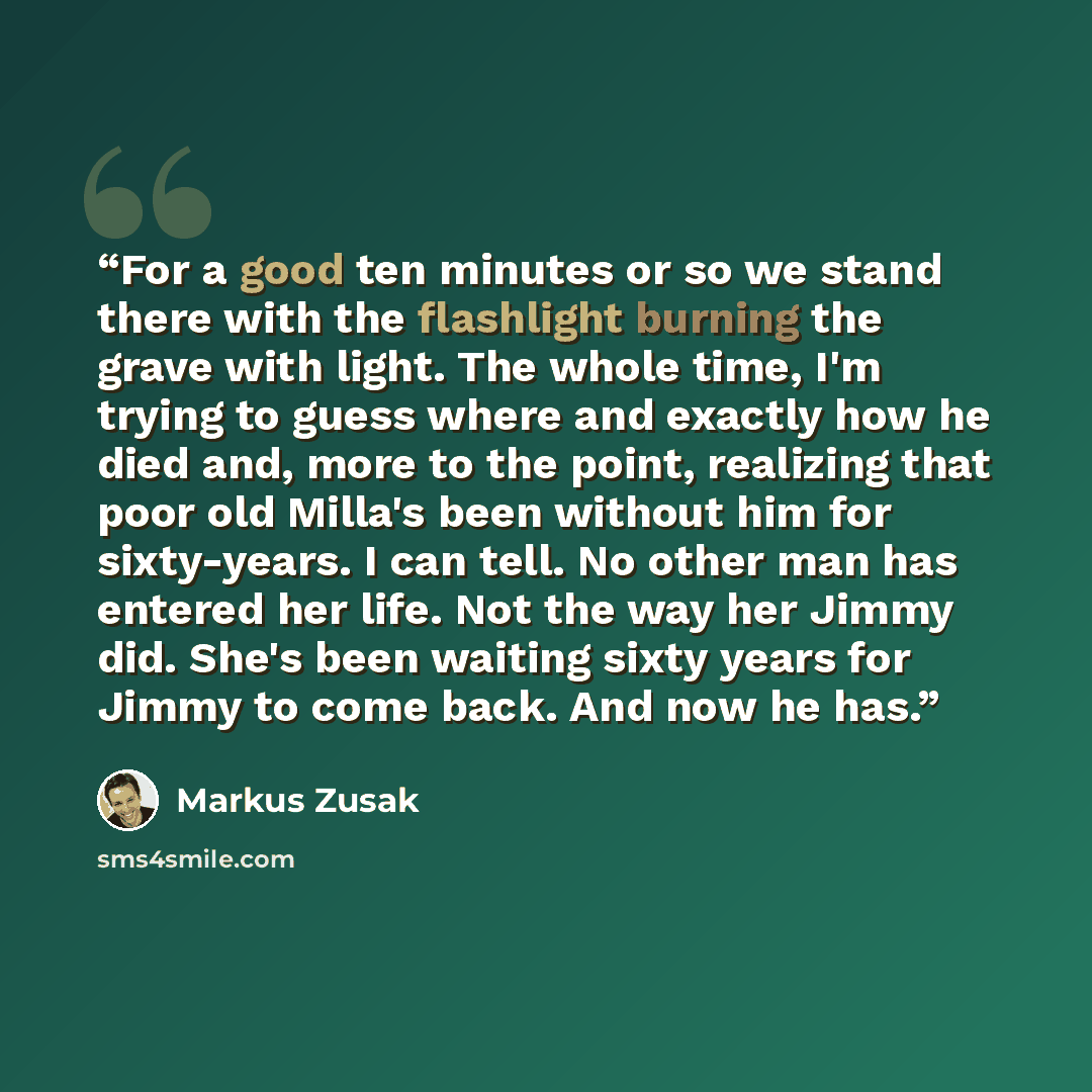 “For a good ten minutes or so we stand there with the flashlight burning the grave with light. The whole time, I'm trying to guess where and exactly how he died and, more to the point, realizing that poor old Milla's been without him for sixty-years. I can tell. No other man has entered her life…” quote by Markus Zusak