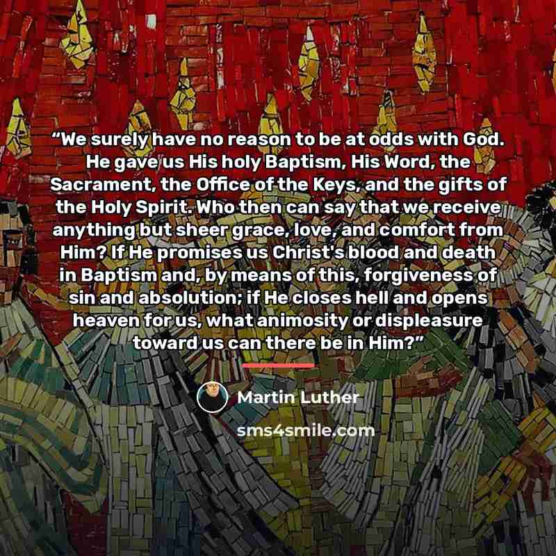 “We surely have no reason to be at odds with God. He gave us His holy Baptism, His Word, the Sacrament, the Office of the Keys, and the gifts of the Holy Spirit. Who then can say that we receive anything but sheer grace, love, and comfort from Him? If He promises us Christ's blood and death in…” quote by Martin Luther