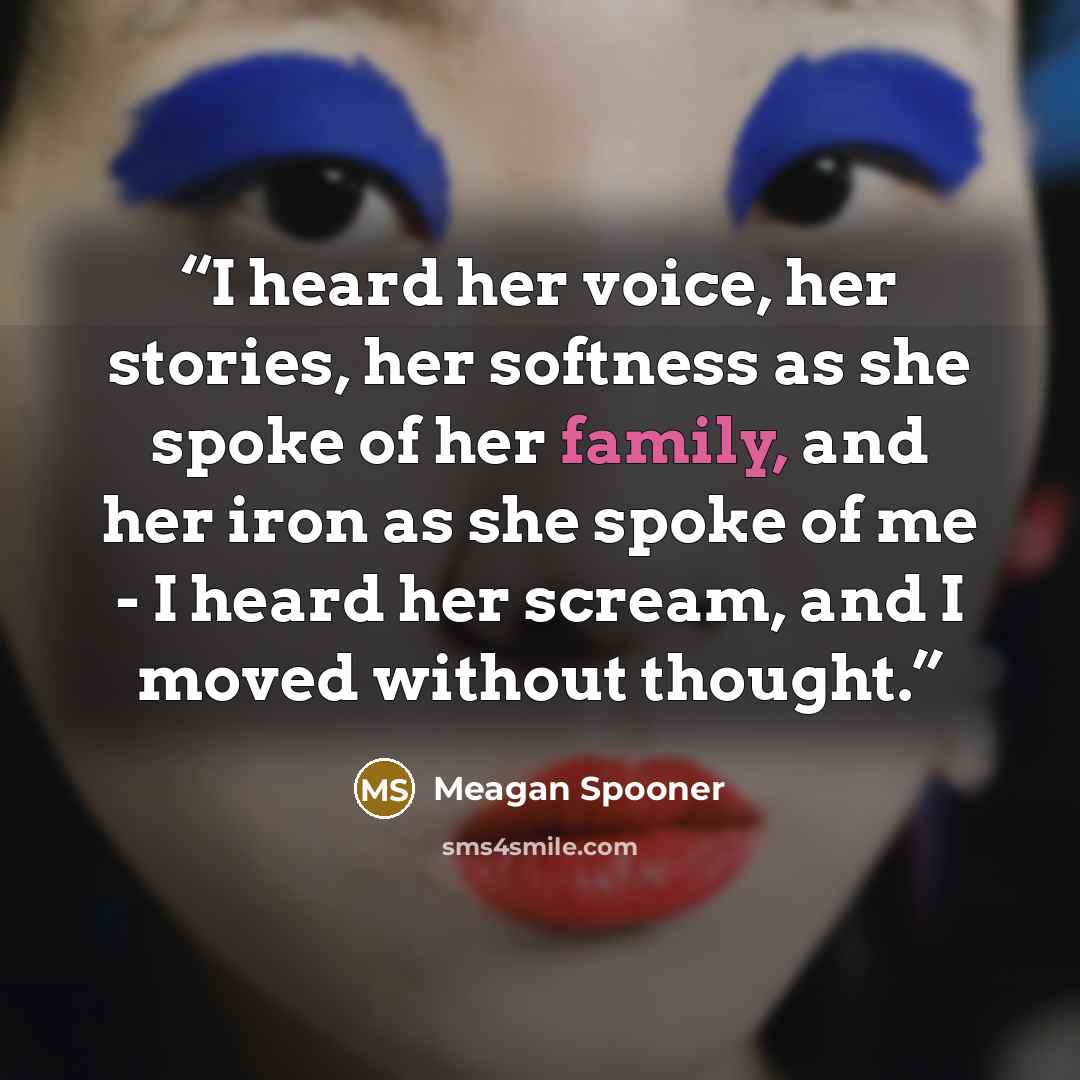 “I heard her voice, her stories, her softness as she spoke of her family, and her iron as she spoke of me - I heard her scream, and I moved without thought.” quote by Meagan Spooner