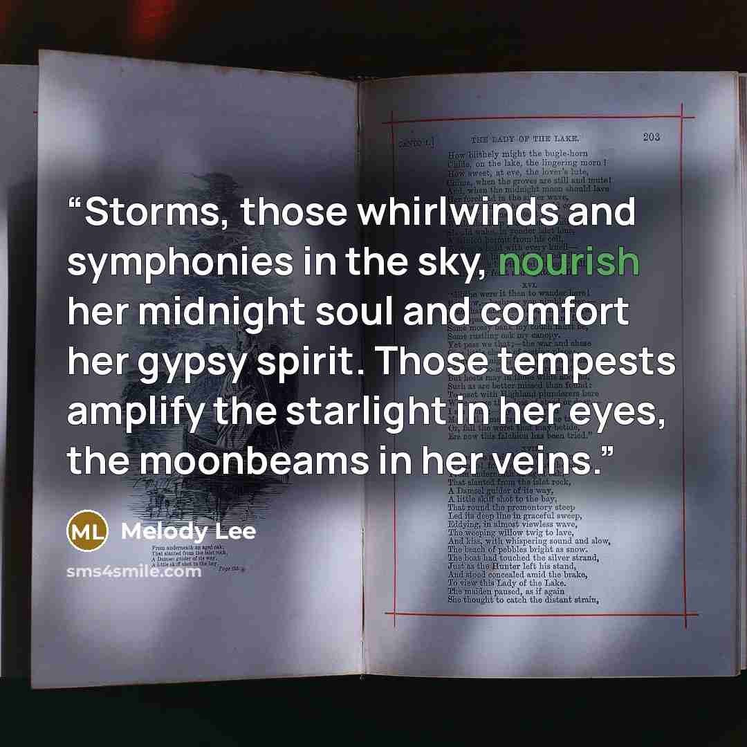 “Storms, those whirlwinds and symphonies in the sky, nourish her midnight soul and comfort her gypsy spirit. Those tempests amplify the starlight in her eyes, the moonbeams in her veins.” quote by Melody Lee