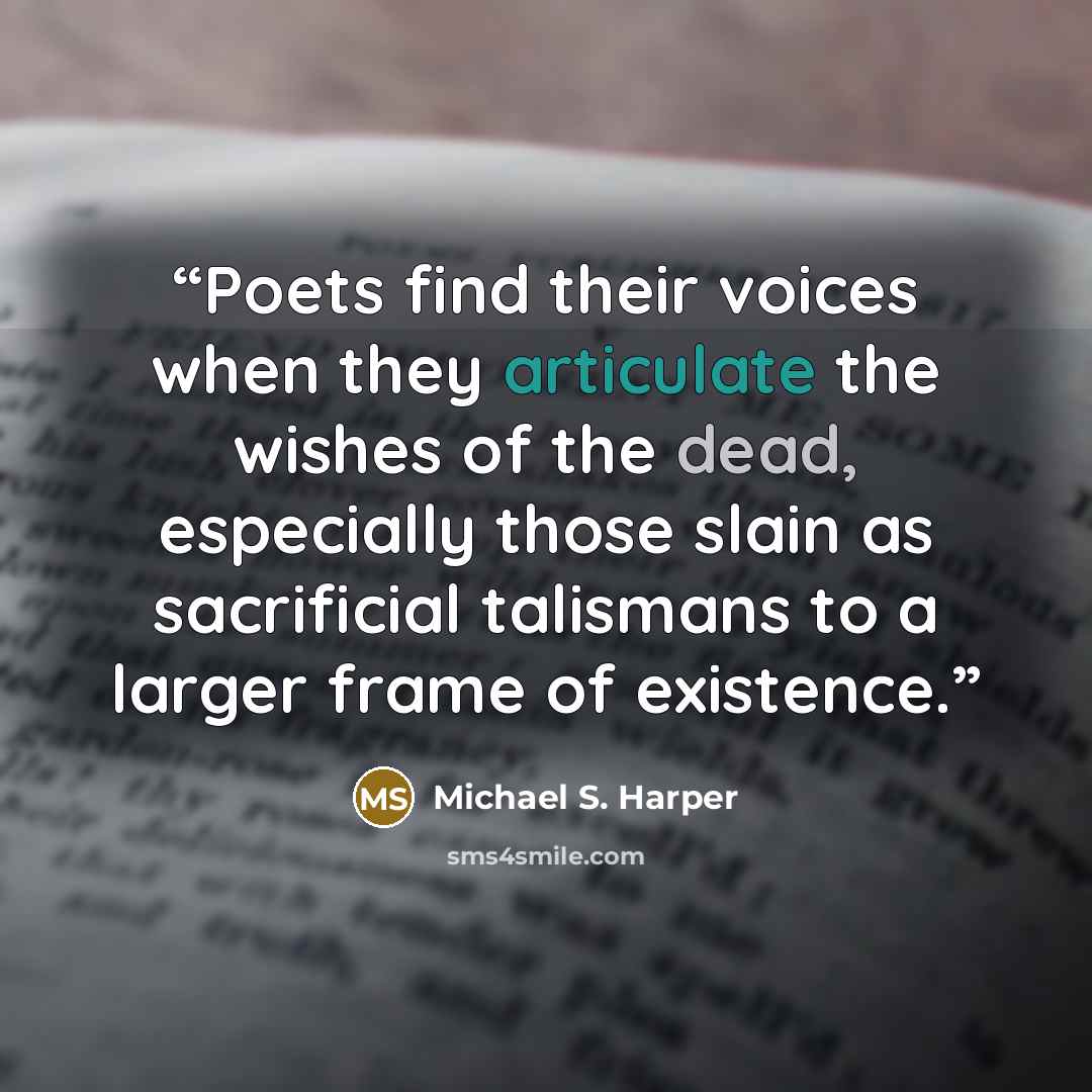 “Poets find their voices when they articulate the wishes of the dead, especially those slain as sacrificial talismans to a larger frame of existence.” quote by Michael S. Harper