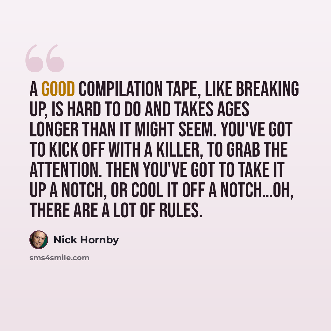 “A good compilation tape, like breaking up, is hard to do and takes ages longer than it might seem. You've got to kick off with a killer, to grab the attention. Then you've got to take it up a notch, or cool it off a notch…oh, there are a lot of rules.” quote by Nick Hornby