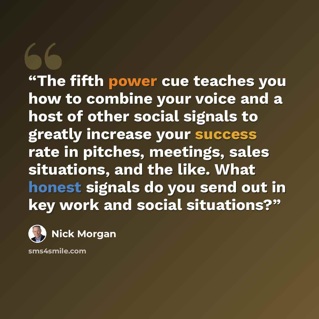 “The fifth power cue teaches you how to combine your voice and a host of other social signals to greatly increase your success rate in pitches, meetings, sales situations, and the like. What honest signals do you send out in key work and social situations?” quote by Nick Morgan
