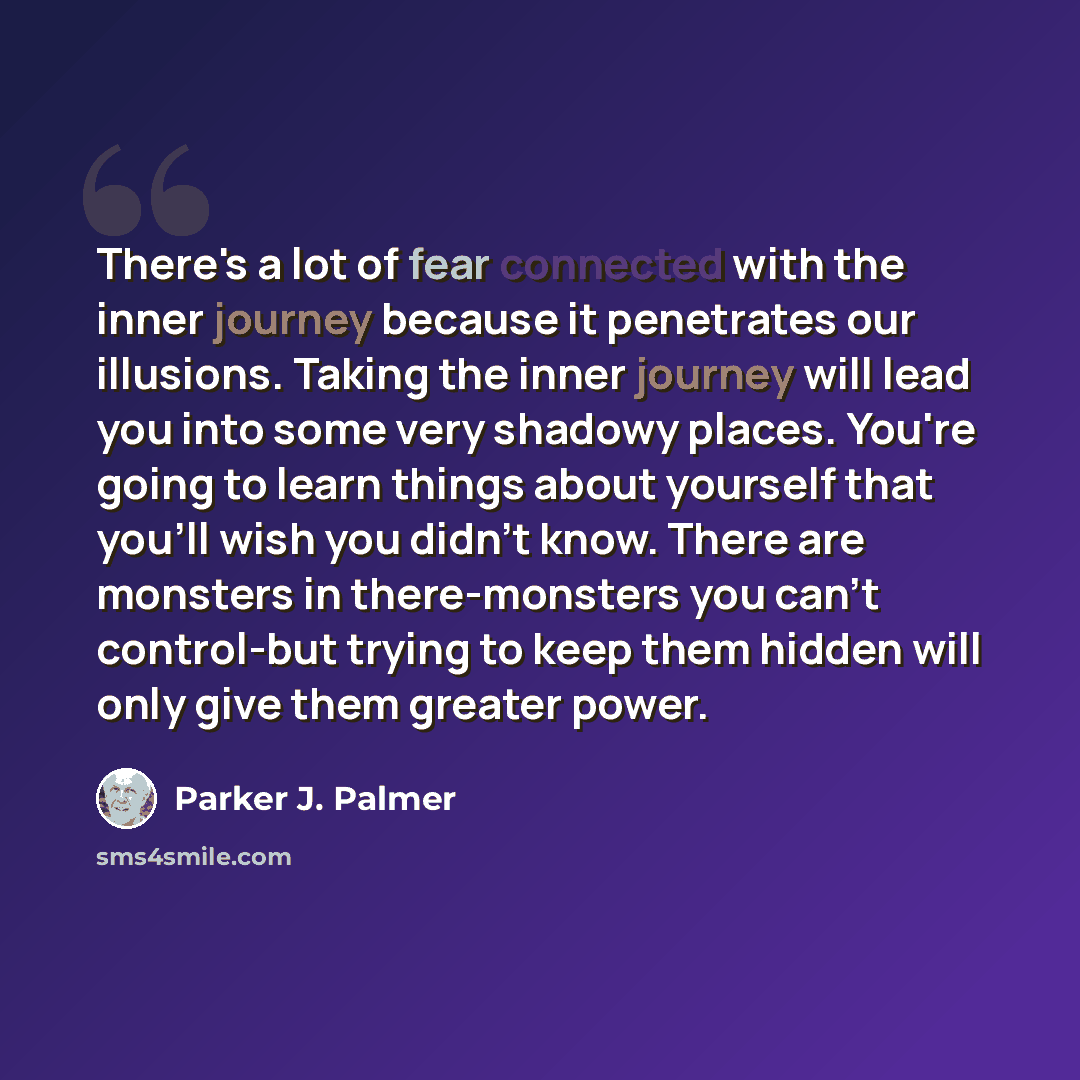 “There's a lot of fear connected with the inner journey because it penetrates our illusions. Taking the inner journey will lead you into some very shadowy places. You're going to learn things about yourself that you'll wish you didn't know. There are monsters in there-monsters you can't control-but…” quote by Parker J. Palmer