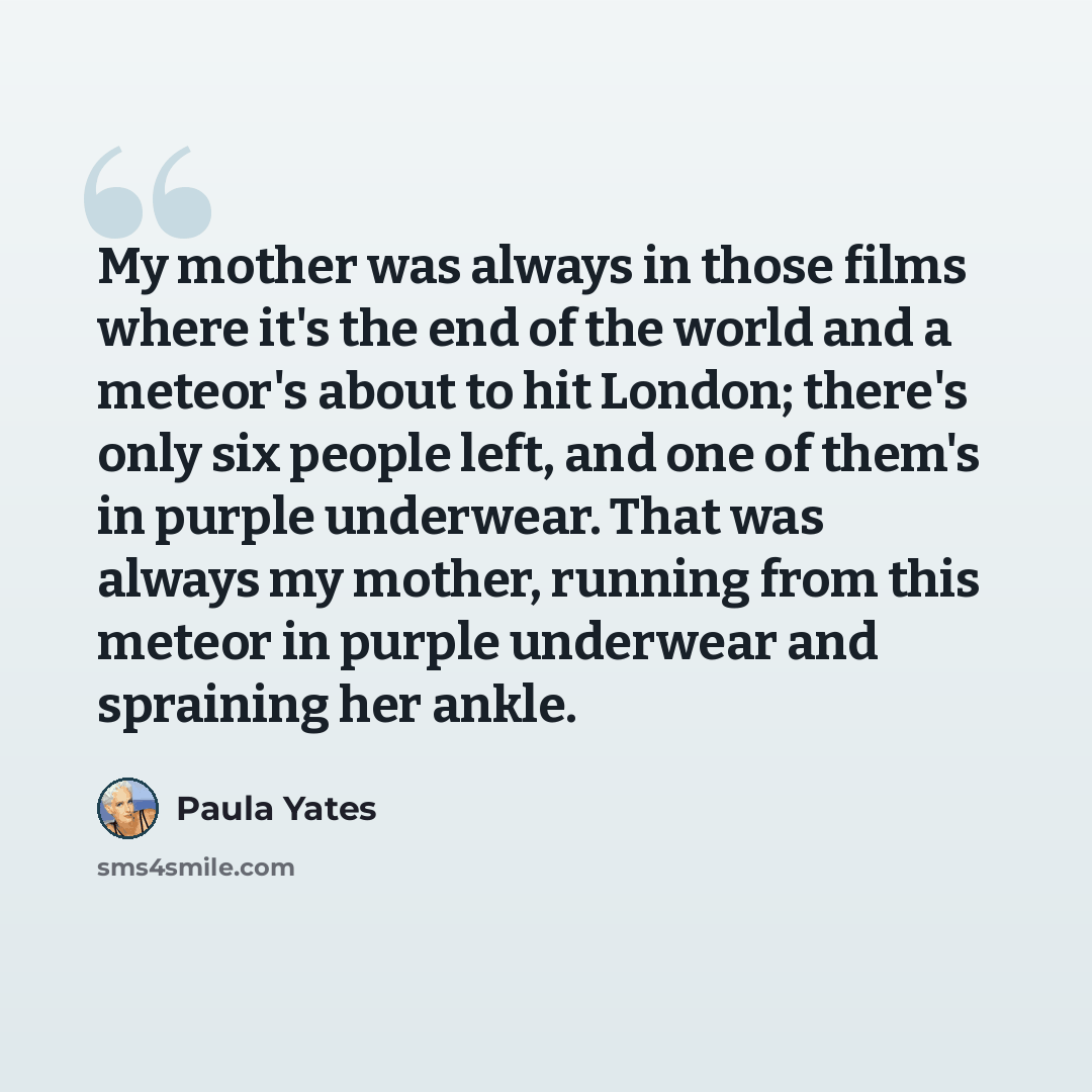“My mother was always in those films where it's the end of the world and a meteor's about to hit London; there's only six people left, and one of them's in purple underwear. That was always my mother, running from this meteor in purple underwear and spraining her ankle.” quote by Paula Yates