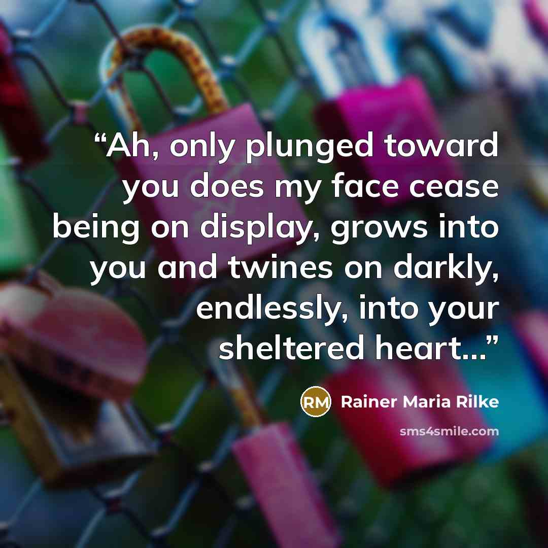 “Ah, only plunged toward you does my face cease being on display, grows into you and twines on darkly, endlessly, into your sheltered heart…” quote by Rainer Maria Rilke