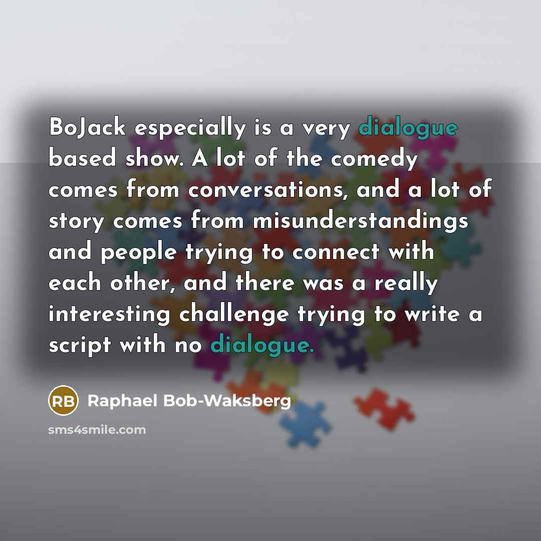“BoJack especially is a very dialogue based show. A lot of the comedy comes from conversations, and a lot of story comes from misunderstandings and people trying to connect with each other, and there was a really interesting challenge trying to write a script with no dialogue.” quote by Raphael Bob-Waksberg