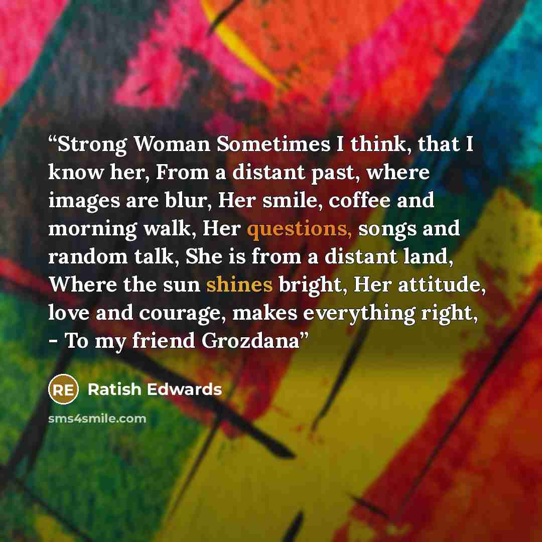 “Strong Woman Sometimes I think, that I know her, From a distant past, where images are blur, Her smile, coffee and morning walk, Her questions, songs and random talk, She is from a distant land, Where the sun shines bright, Her attitude, love and courage, makes everything right, - To my friend…” quote by Ratish Edwards