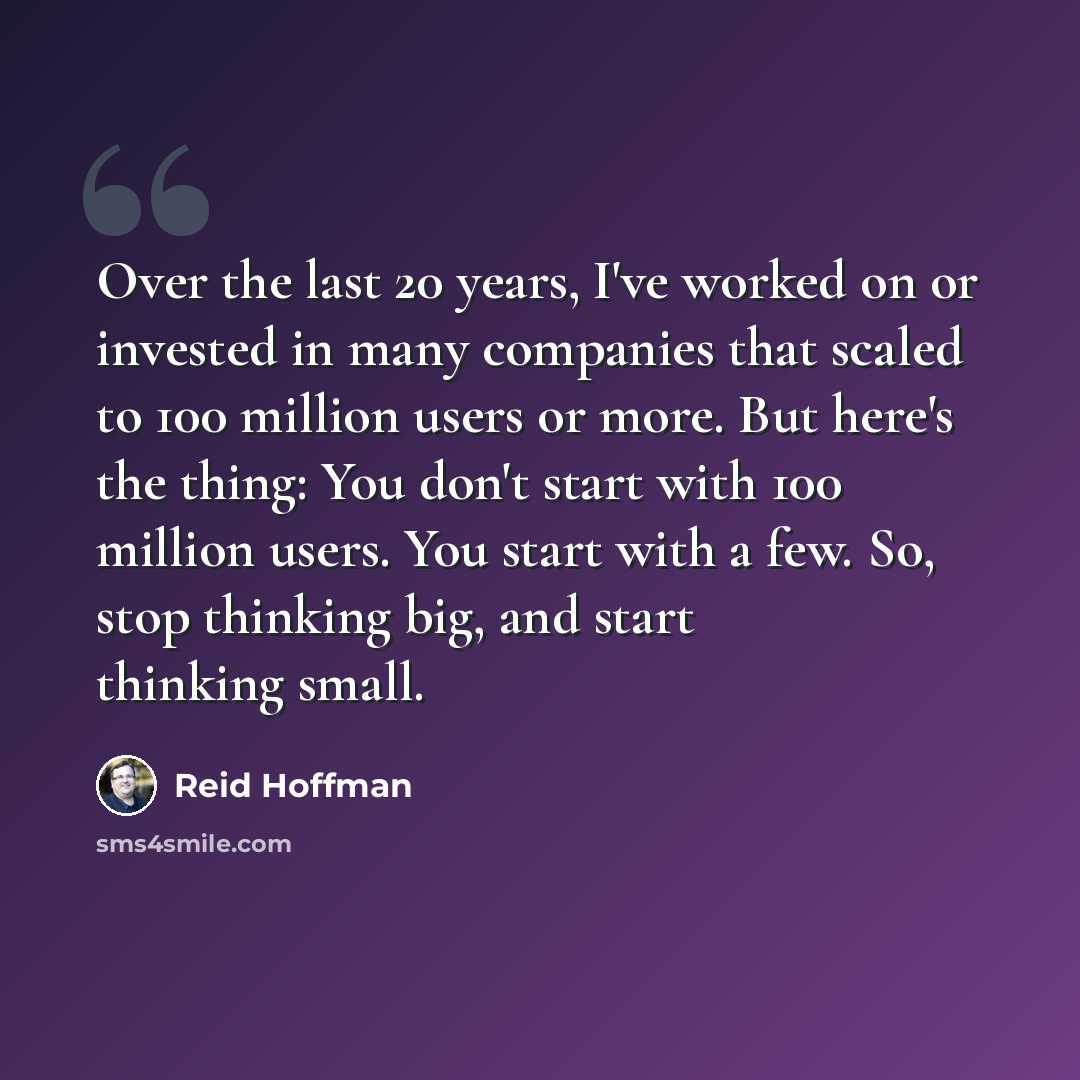 “Over the last 20 years, I've worked on or invested in many companies that scaled to 100 million users or more. But here's the thing: You don't start with 100 million users. You start with a few. So, stop thinking big, and start thinking small.” quote by Reid Hoffman