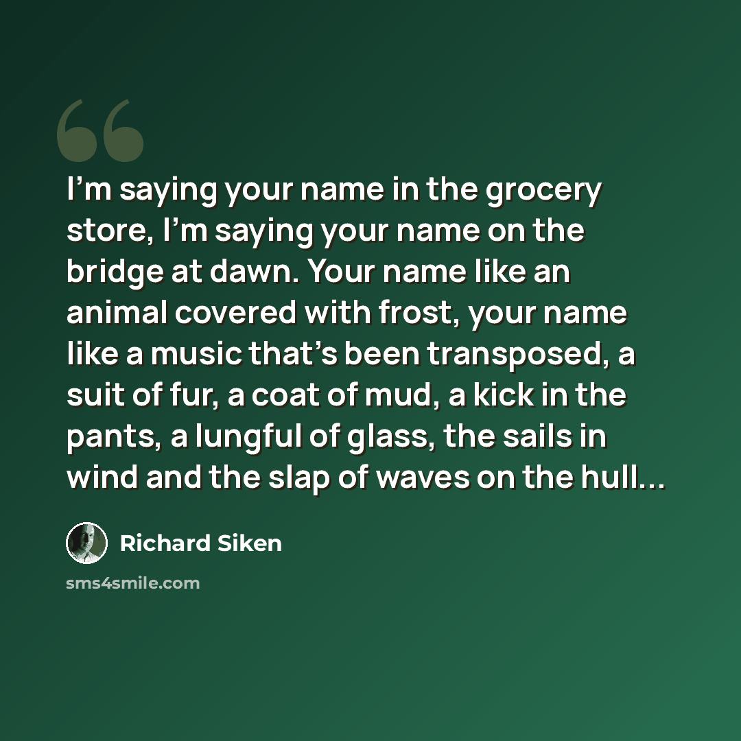 “I’m saying your name in the grocery store, I’m saying your name on the bridge at dawn. Your name like an animal covered with frost, your name like a music that’s been transposed, a suit of fur, a coat of mud, a kick in the pants, a lungful of glass, the sails in wind and the slap of waves on the…” quote by Richard Siken