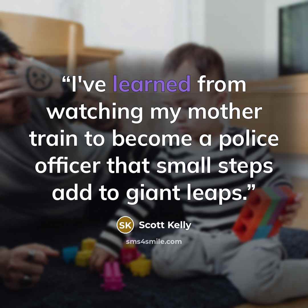 “I've learned from watching my mother train to become a police officer that small steps add to giant leaps.” quote by Scott Kelly