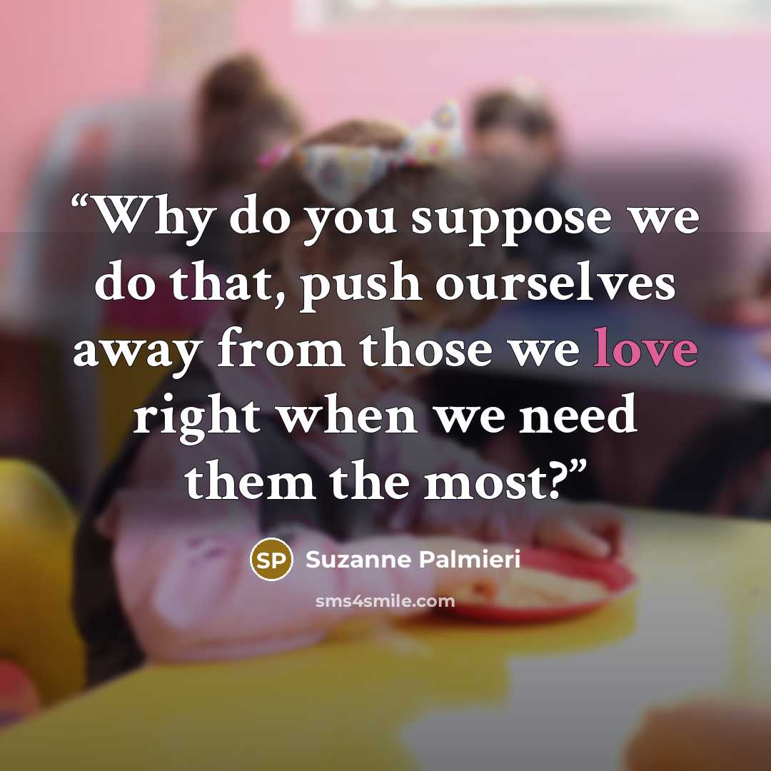 “Why do you suppose we do that, push ourselves away from those we love right when we need them the most?” quote by Suzanne Palmieri
