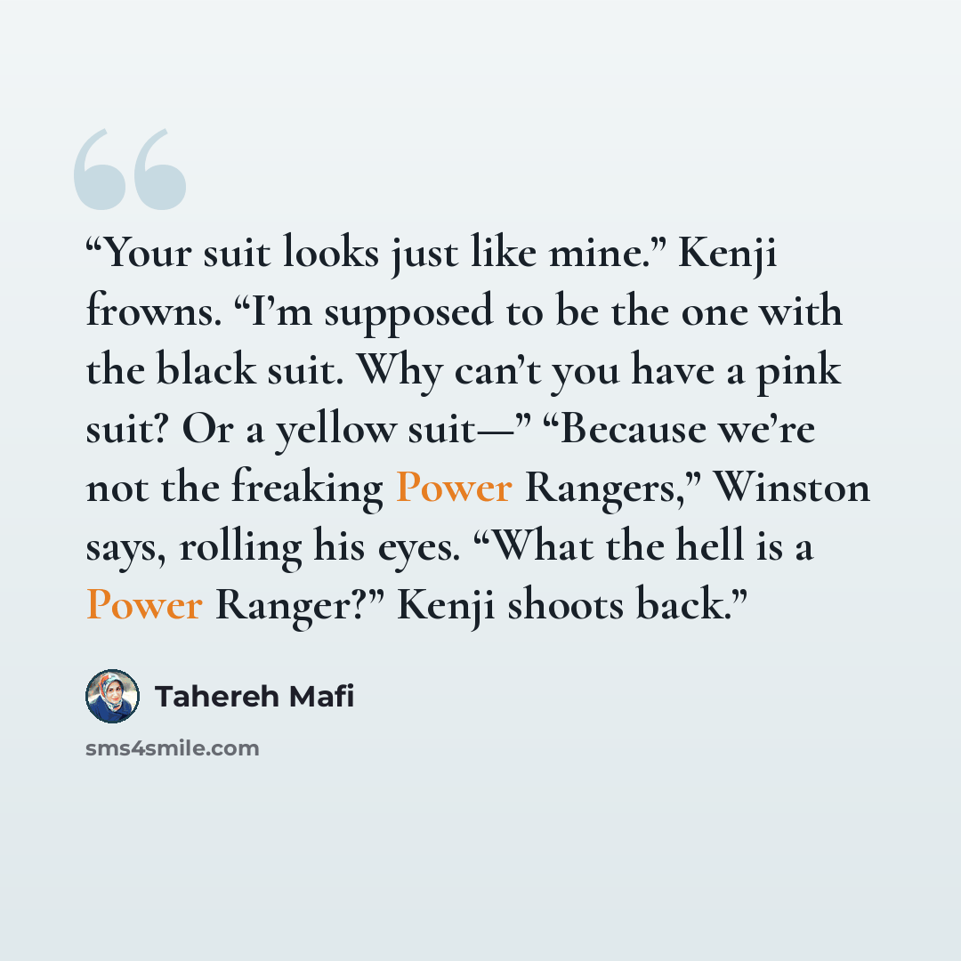 “Your suit looks just like mine.” Kenji frowns. “I’m supposed to be the one with the black suit. Why can’t you have a pink suit? Or a yellow suit—” “Because we’re not the freaking Power Rangers,” Winston says, rolling his eyes. “What the hell is a Power Ranger?” Kenji shoots back.” quote by Tahereh Mafi