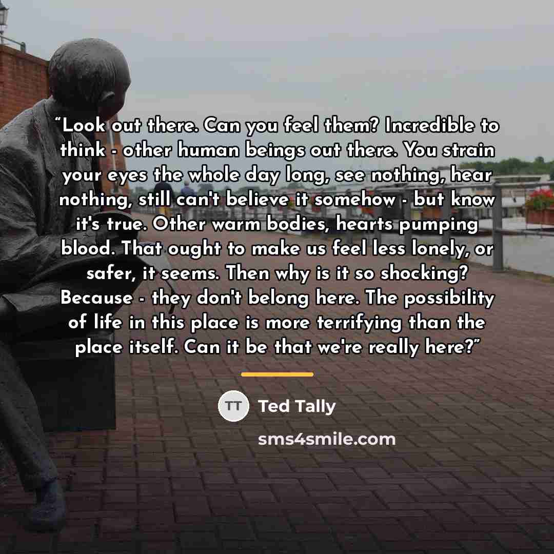 “Look out there. Can you feel them? Incredible to think - other human beings out there. You strain your eyes the whole day long, see nothing, hear nothing, still can't believe it somehow - but know it's true. Other warm bodies, hearts pumping blood. That ought to make us feel less lonely, or safer…” quote by Ted Tally