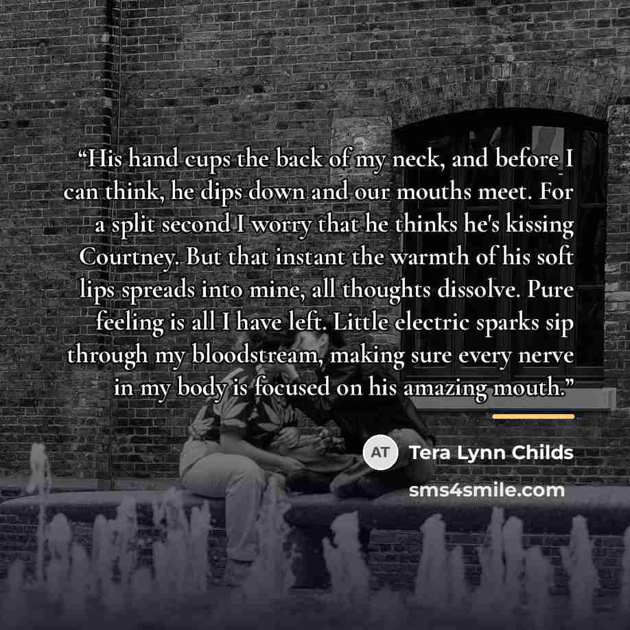 “His hand cups the back of my neck, and before I can think, he dips down and our mouths meet. For a split second I worry that he thinks he's kissing Courtney. But that instant the warmth of his soft lips spreads into mine, all thoughts dissolve. Pure feeling is all I have left. Little electric…” quote by Tera Lynn Childs