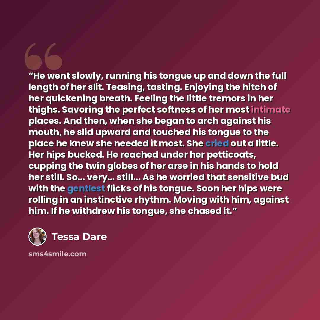 “He went slowly, running his tongue up and down the full length of her slit. Teasing, tasting. Enjoying the hitch of her quickening breath. Feeling the little tremors in her thighs. Savoring the perfect softness of her most intimate places. And then, when she began to arch against his mouth, he…” quote by Tessa Dare