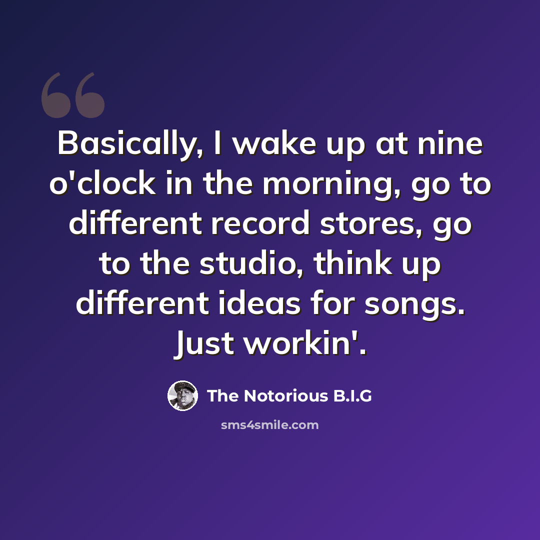 “Basically, I wake up at nine o'clock in the morning, go to different record stores, go to the studio, think up different ideas for songs. Just workin'.” quote by The Notorious B.I.G