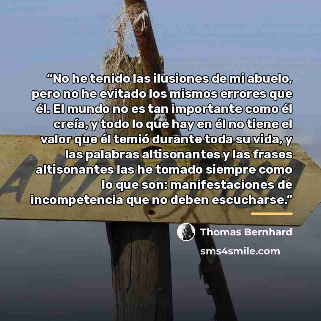 “No he tenido las ilusiones de mi abuelo, pero no he evitado los mismos errores que él. El mundo no es tan importante como él creía, y todo lo que hay en él no tiene el valor que él temió durante toda su vida, y las palabras altisonantes y las frases altisonantes las he tomado siempre como lo que…” quote by Thomas Bernhard