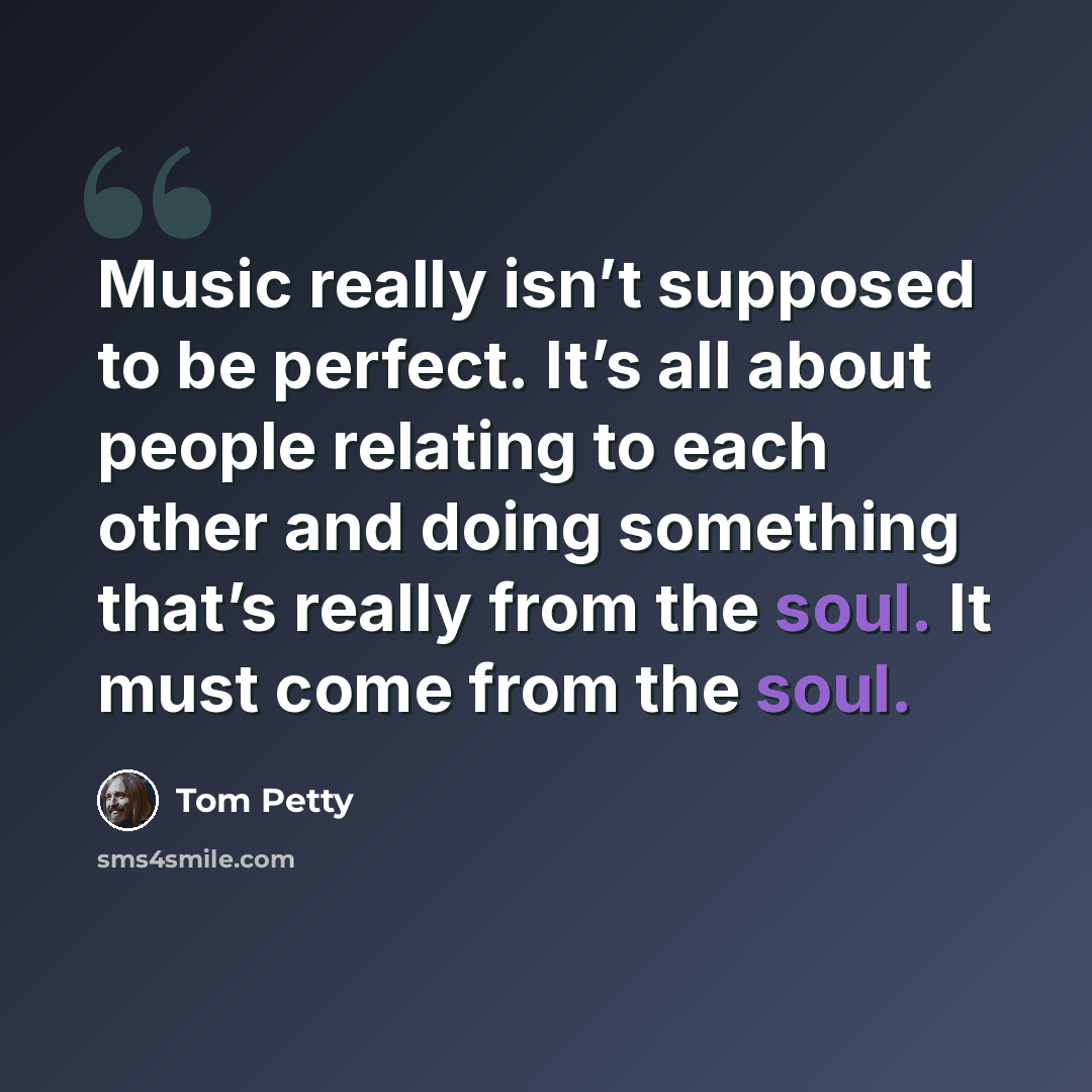 “Music really isn’t supposed to be perfect. It’s all about people relating to each other and doing something that’s really from the soul. It must come from the soul.” quote by Tom Petty