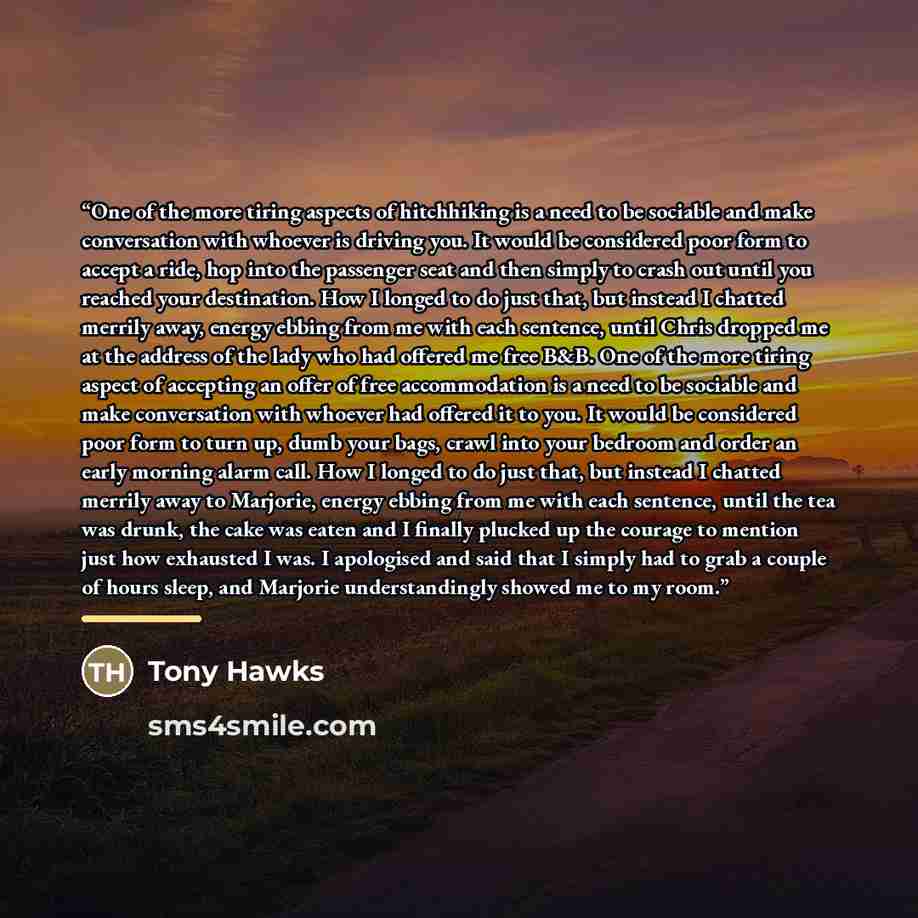 “One of the more tiring aspects of hitchhiking is a need to be sociable and make conversation with whoever is driving you. It would be considered poor form to accept a ride, hop into the passenger seat and then simply to crash out until you reached your destination. How I longed to do just that…” quote by Tony Hawks