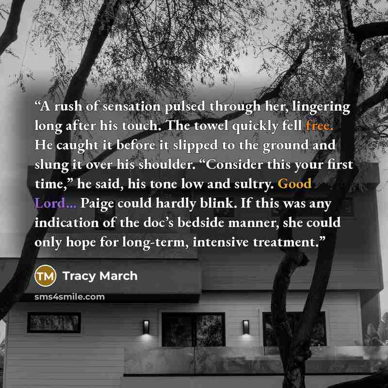 “A rush of sensation pulsed through her, lingering long after his touch. The towel quickly fell free. He caught it before it slipped to the ground and slung it over his shoulder. “Consider this your first time,” he said, his tone low and sultry. Good Lord... Paige could hardly blink. If this was…” quote by Tracy March