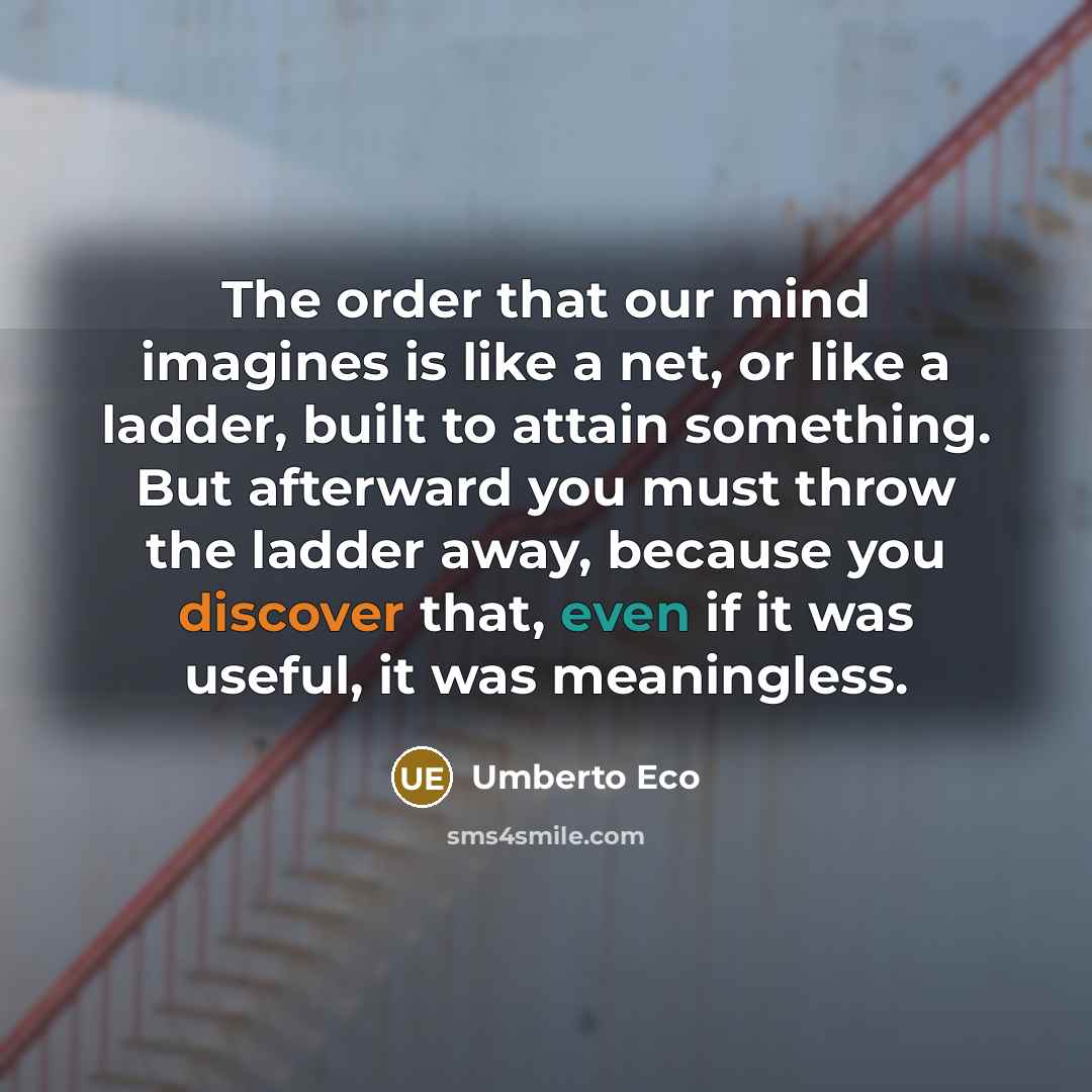 “The order that our mind imagines is like a net, or like a ladder, built to attain something. But afterward you must throw the ladder away, because you discover that, even if it was useful, it was meaningless.” quote by Umberto Eco