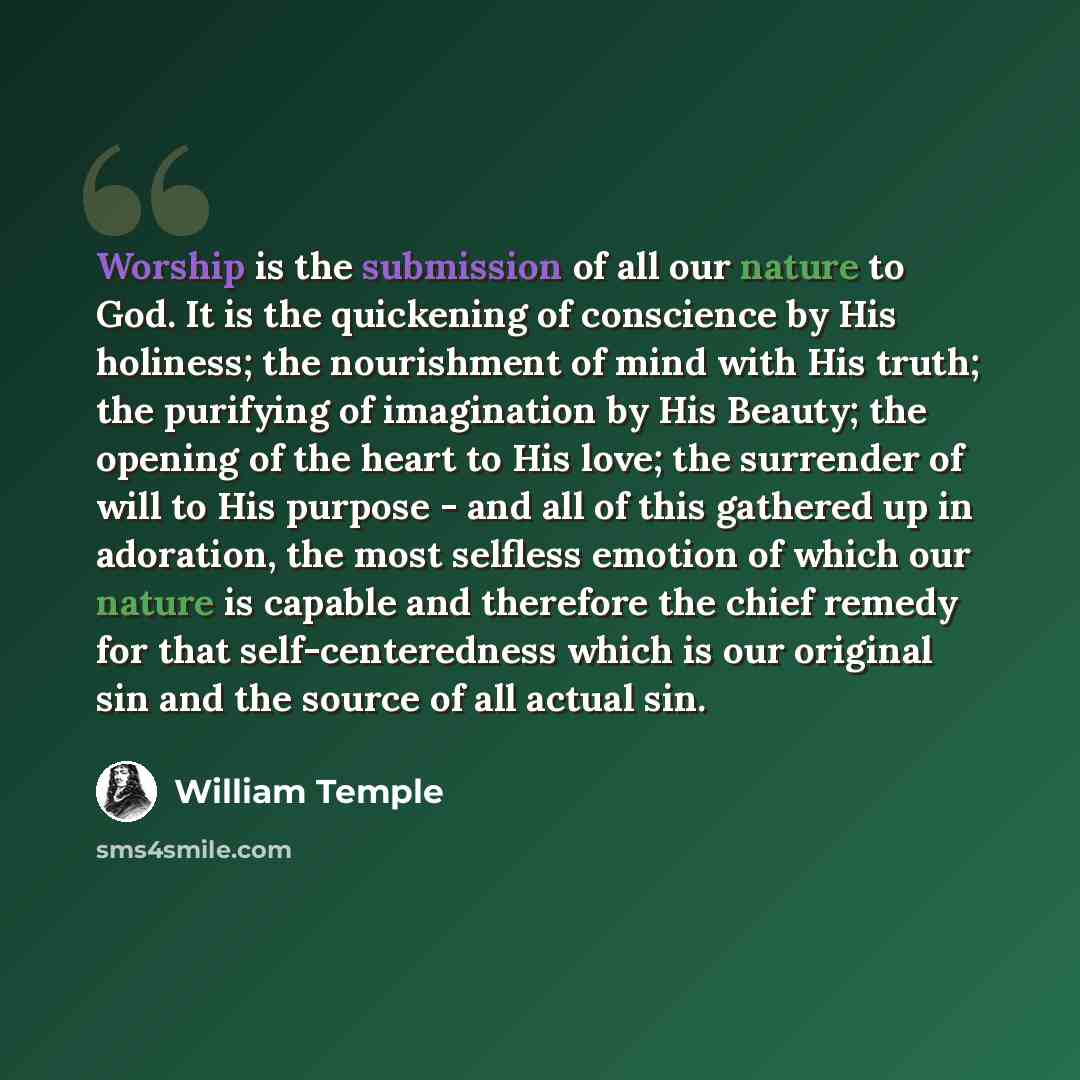 “Worship is the submission of all our nature to God. It is the quickening of conscience by His holiness; the nourishment of mind with His truth; the purifying of imagination by His Beauty; the opening of the heart to His love; the surrender of will to His purpose - and all of this gathered up in…” quote by William Temple