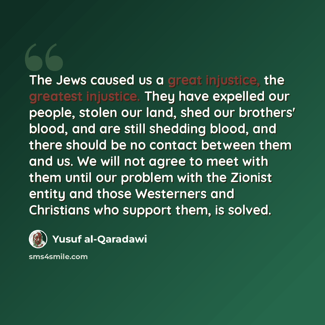 “The Jews caused us a great injustice, the greatest injustice. They have expelled our people, stolen our land, shed our brothers' blood, and are still shedding blood, and there should be no contact between them and us. We will not agree to meet with them until our problem with the Zionist entity…” quote by Yusuf al-Qaradawi