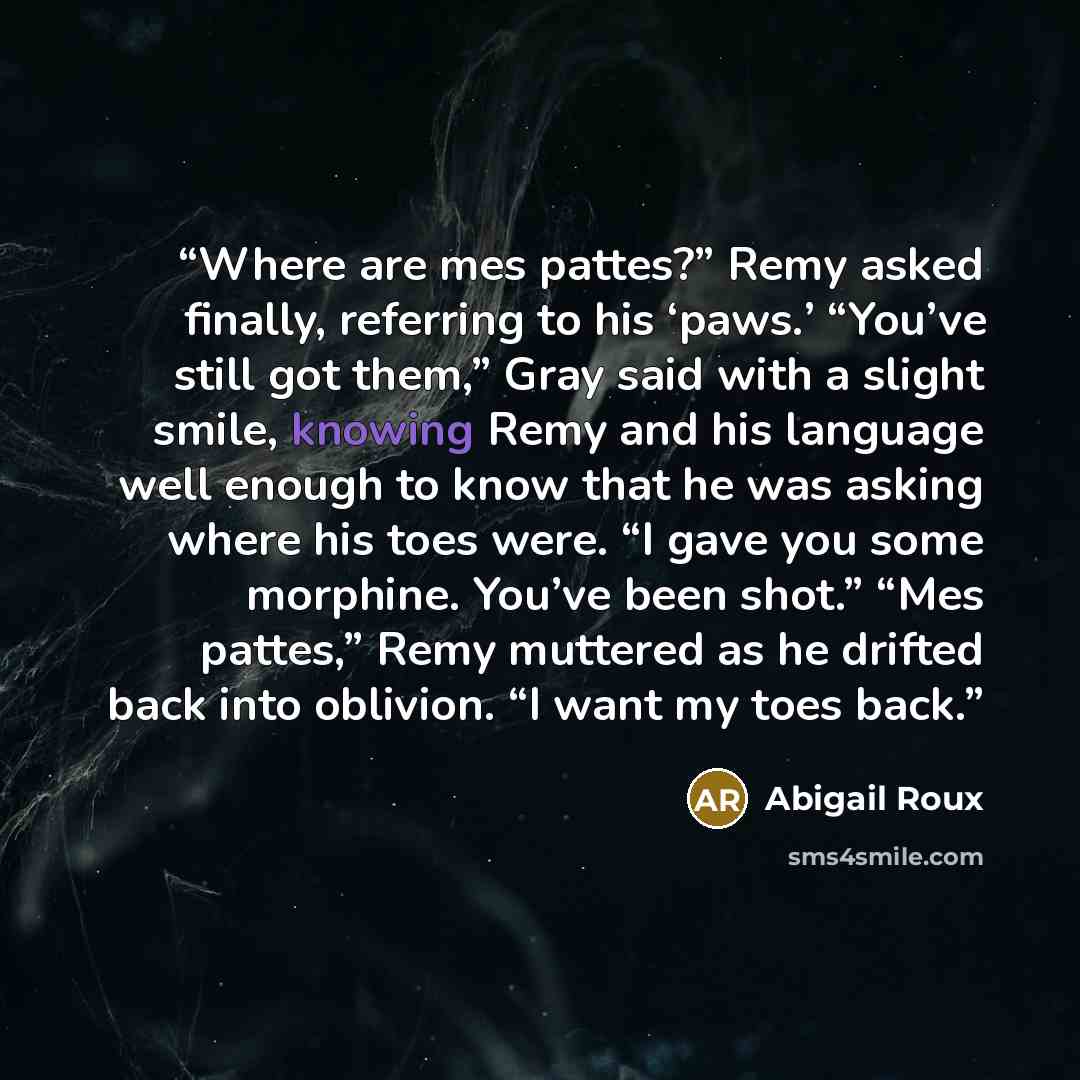 “Where are mes pattes?” Remy asked finally, referring to his ‘paws.’ “You’ve still got them,” Gray said with a slight smile, knowing Remy and his language well enough to know that he was asking where his toes were. “I gave you some morphine. You’ve been shot.” “Mes pattes,” Remy muttered as he…” quote by Abigail Roux